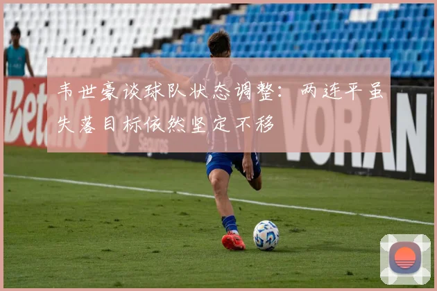 韦世豪谈球队状态调整：两连平虽失落目标依然坚定不移