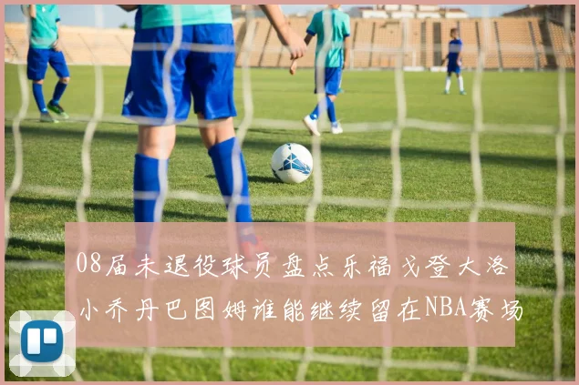08届未退役球员盘点乐福戈登大洛小乔丹巴图姆谁能继续留在NBA赛场上