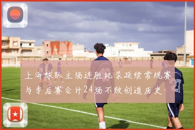 上海球队主场连胜纪录延续常规赛与季后赛合计24场不败创造历史