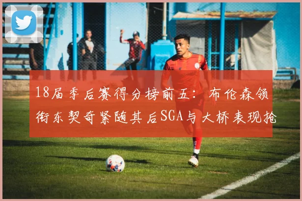 18届季后赛得分榜前五：布伦森领衔东契奇紧随其后SGA与大桥表现抢眼