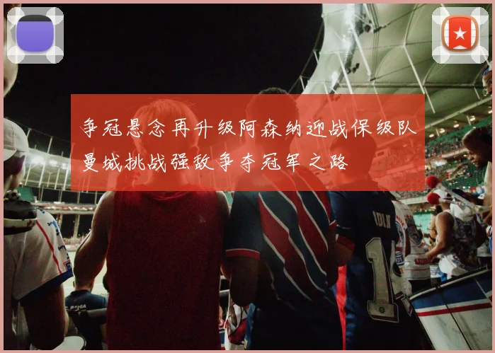 争冠悬念再升级阿森纳迎战保级队曼城挑战强敌争夺冠军之路