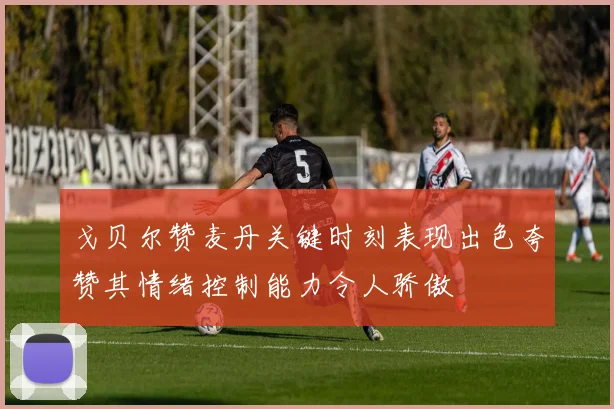 戈贝尔赞麦丹关键时刻表现出色夸赞其情绪控制能力令人骄傲