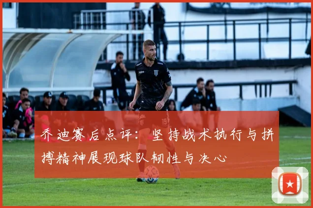 乔迪赛后点评：坚持战术执行与拼搏精神展现球队韧性与决心