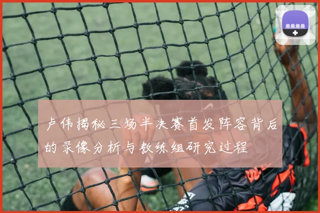 卢伟揭秘三场半决赛首发阵容背后的录像分析与教练组研究过程