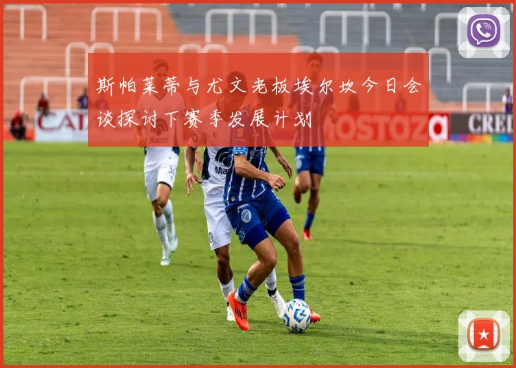 斯帕莱蒂与尤文老板埃尔坎今日会谈探讨下赛季发展计划