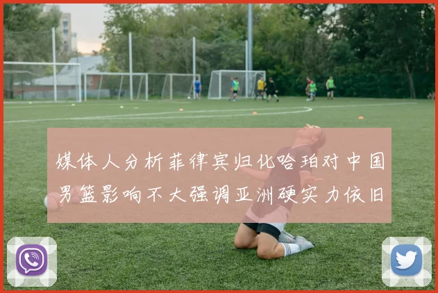 媒体人分析菲律宾归化哈珀对中国男篮影响不大强调亚洲硬实力依旧强劲