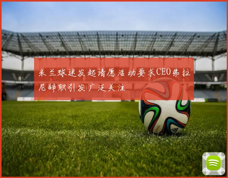米兰球迷发起请愿活动要求CEO弗拉尼辞职引发广泛关注