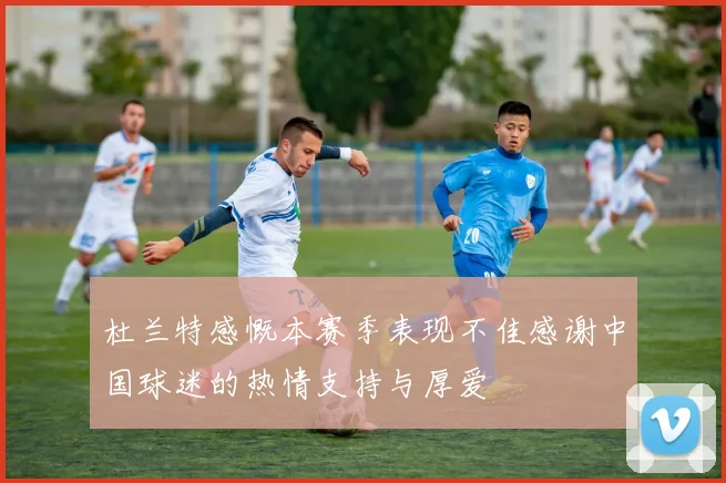 杜兰特感慨本赛季表现不佳感谢中国球迷的热情支持与厚爱