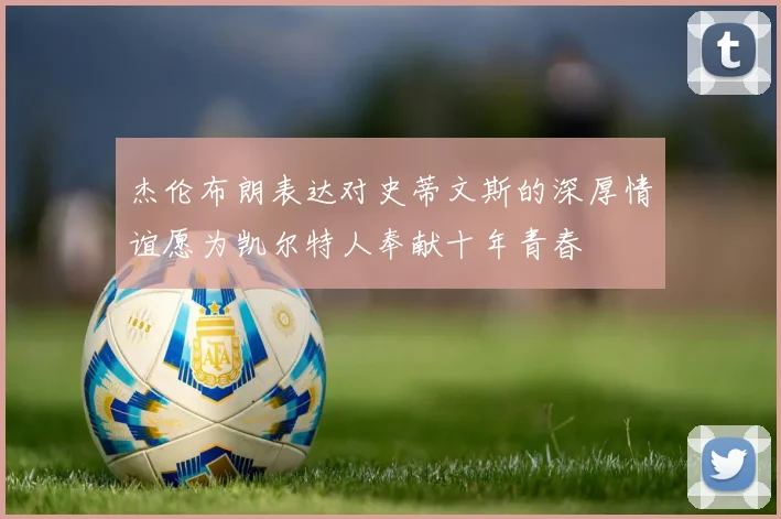 杰伦布朗表达对史蒂文斯的深厚情谊愿为凯尔特人奉献十年青春